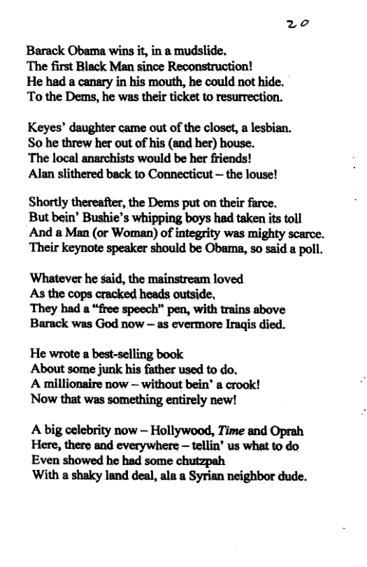 Barack Obama wins it, in a mudslide. ‘The first Black Man since Reconstruction! He had a canary in his mouth, he could not hide. To the Dems, he was their ticket to resurrection. Keyes’ daughter came out of the closet, a lesbian. So he threw her out of his (and her) house. ‘The local anarchists would be her friends! Alan slithered back to Connecticut — the louse! Shortly thereafter, the Dems put on their farce. But bein’ Bushie’s whipping boys had taken its toll And a Man (or Woman) of integrity was mighty scarce. Their keynote speaker should be Obama, so said a poll. Whatever he said, the mainstream loved As the cops cracked heads outside. They had a “free speech” pen, with trains above Barack was God now — as evermore Iragis died. He wrote a best-selling book About some junk his father used to do. A millionaire now — without bein’ a crook! Now that was something entirely new! A big celebrity now — Hollywood, Time and Oprah Here, there and everywhere — tellin’ us what to do Even showed he had some chutzpah With a shaky land deal, ala a Syrian neighbor dude.